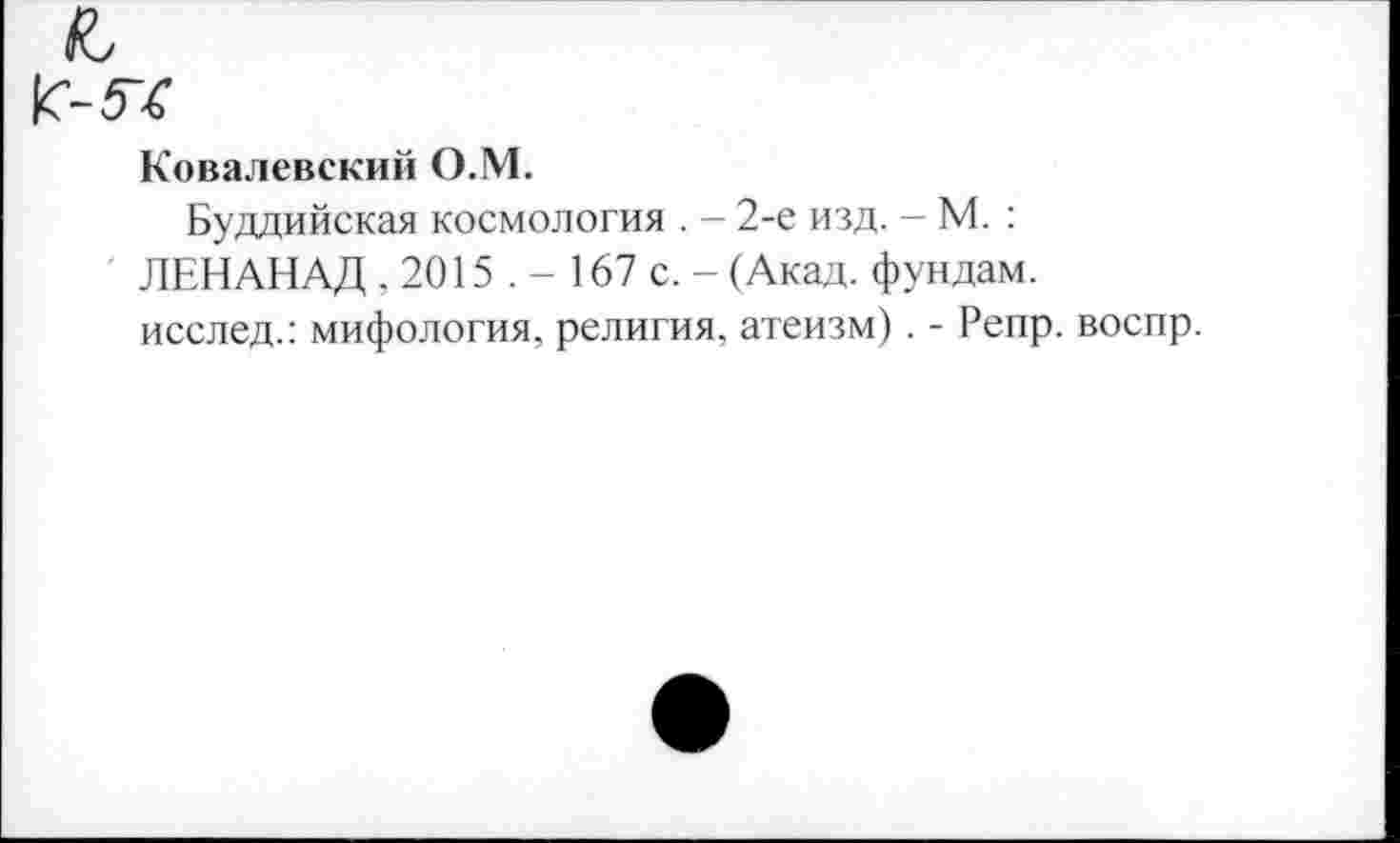 ﻿Ковалевский О.М.
Буддийская космология . - 2-е изд. - М. : ЛЕНАНАД , 2015 . - 167 с. - (Акад, фундам. исслед.: мифология, религия, атеизм). - Репр. воспр.